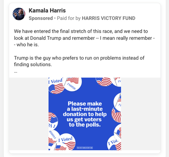 A screenshot of a political fundraising ad from Kamala Harris’ presidential campaign that reads “We have entered the final stretch of this race, and we need to look at Donald Trump and remember — I mean really remember — who he is. Trump is the guy who prefers to run on problems instead of finding solutions.” Underneath that copy, there's a blue graphic with voting stickers around the edge of it with text in the middle of the graphic that reads “Please make a last-minute donation to help us get voters to the polls.” with a disclaimer at the bottom that reads “Paid for by Harris Victory Fund”.