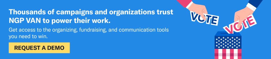 Thousands of campaigns trust NGP VAN to power their work. Get access to the organizing, fundraising, and communication tools you need to win. Click to request a demo.