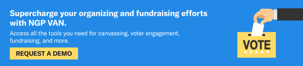 Supercharge your organizing and fundraising efforts with NGP VAN. Access all the tools you need for canvassing, voter engagement, fundraising, and more. Click to request a demo